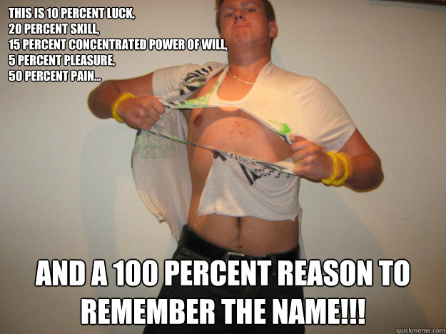 This is 10 percent luck,
20 percent skill,
15 percent concentrated power of will,
5 percent pleasure,
50 percent pain... And a 100 percent reason to remember the name!!! - This is 10 percent luck,
20 percent skill,
15 percent concentrated power of will,
5 percent pleasure,
50 percent pain... And a 100 percent reason to remember the name!!!  JimJam