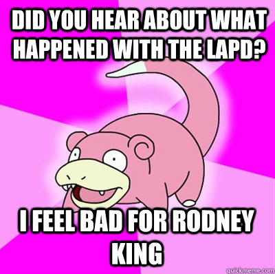 Did you hear about what happened with the LAPD? I feel bad for Rodney King  Slowpokes thoughts on February