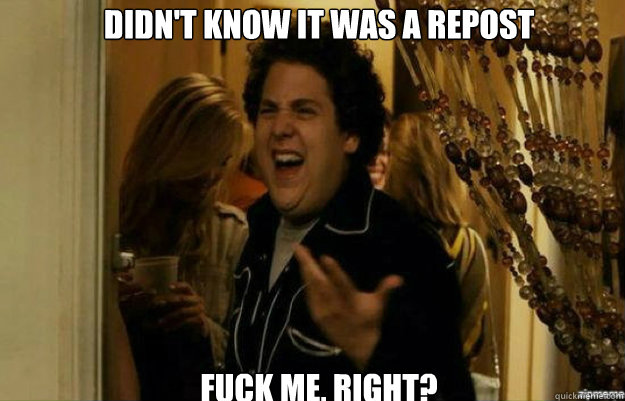 Didn't know it was a repost FUCK ME, RIGHT?  fuck me right