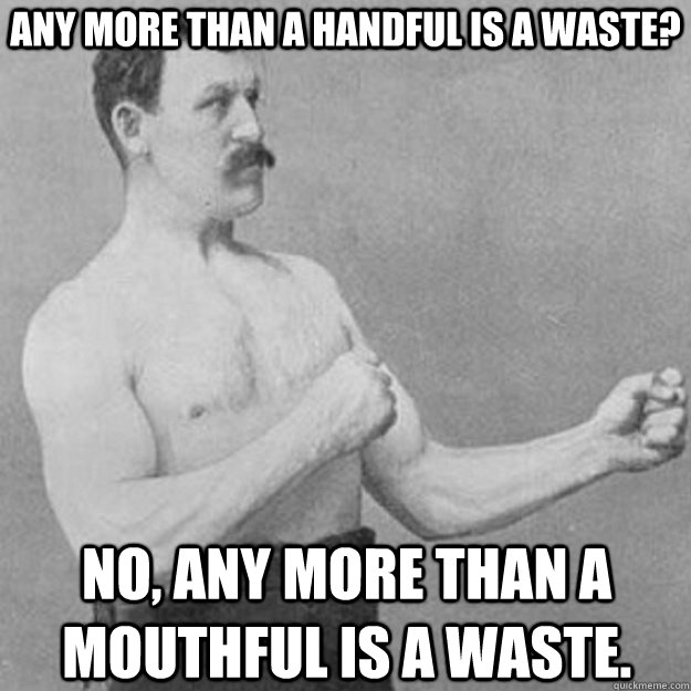 any more than a handful is a waste? no, any more than a mouthful is a waste.  overly manly man