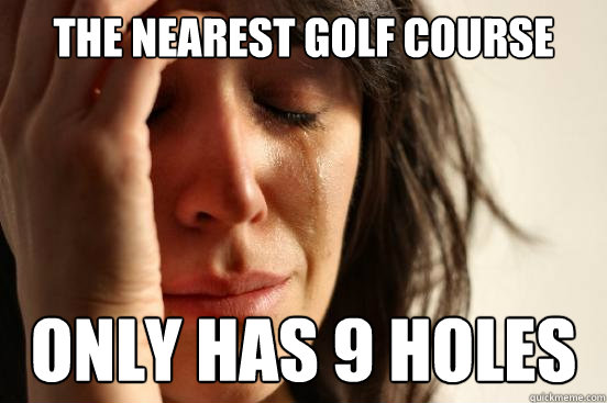 the nearest golf course only has 9 holes  First World Problems