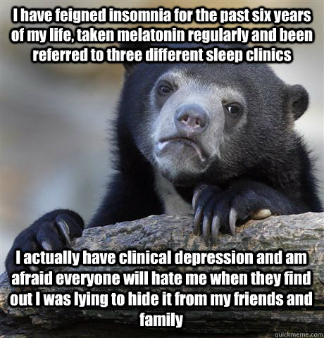 I have feigned insomnia for the past six years of my life, taken melatonin regularly and been referred to three different sleep clinics I actually have clinical depression and am afraid everyone will hate me when they find out I was lying to hide it from  - I have feigned insomnia for the past six years of my life, taken melatonin regularly and been referred to three different sleep clinics I actually have clinical depression and am afraid everyone will hate me when they find out I was lying to hide it from   Confession Bear