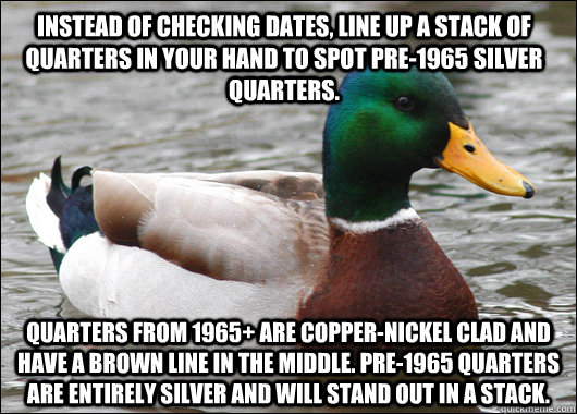 Instead of checking dates, line up a stack of quarters in your hand to spot pre-1965 silver quarters.  Quarters from 1965+ are copper-nickel clad and have a brown line in the middle. Pre-1965 quarters are entirely silver and will stand out in a stack.   Actual Advice Mallard