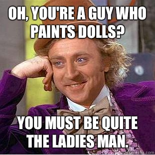 Oh, you're a guy who paints dolls? You must be quite the ladies man.   Condescending Wonka