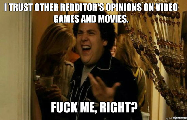 I trust other Redditor's opinions on video games and movies. FUCK ME, RIGHT?  fuck me right