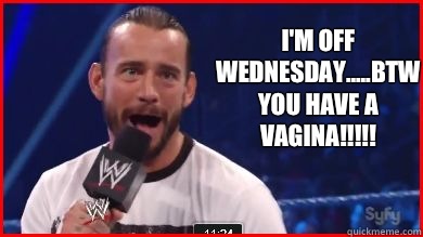 I'm off Wednesday.....btw YOU HAVE A VAGINA!!!!!  