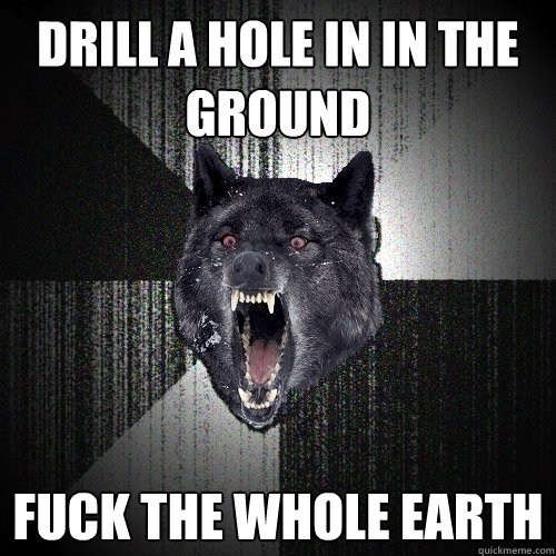 Drill a hole in in the ground Fuck the whole earth  Insanity Wolf