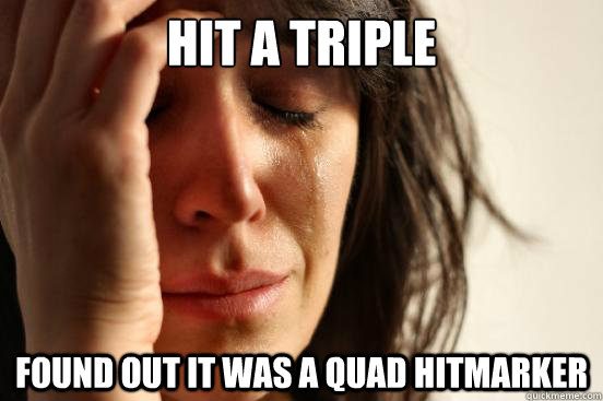 hit a triple found out it was a quad hitmarker  First World Problems