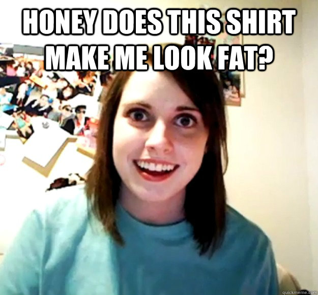 Honey does this shirt make me look fat?   Overly Attached Girlfriend