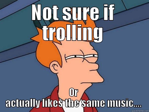 NOT SURE IF TROLLING OR ACTUALLY LIKES THE SAME MUSIC.... Futurama Fry