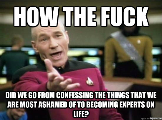 how the fuck did we go from confessing the things that we are most ashamed of to becoming experts on life?  Annoyed Picard HD