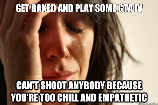 Get baked and play some GTA IV Can't shoot anybody because you're too chill and empathetic  First World Problems