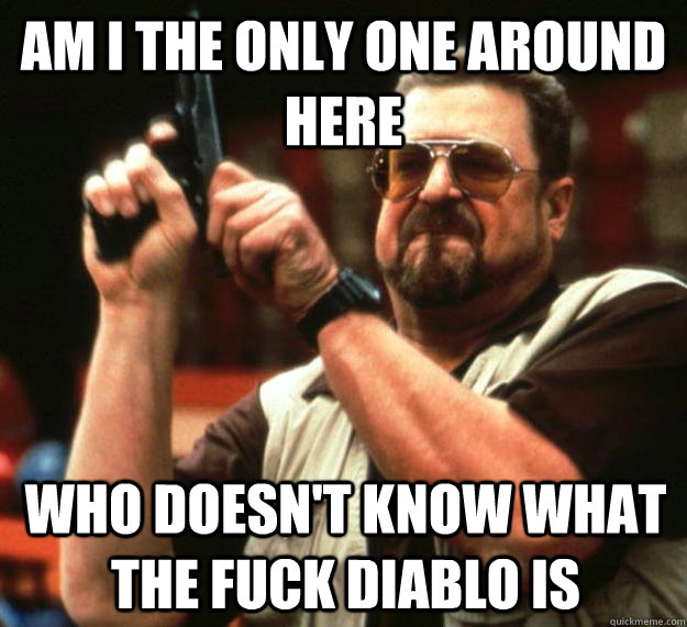 am I the only one around here who doesn't know what the fuck diablo is  Angry Walter