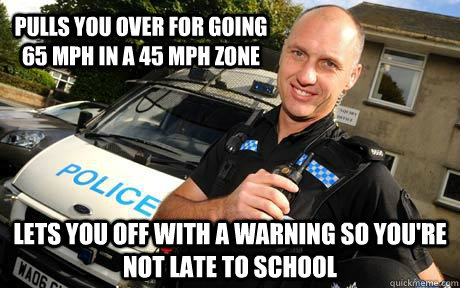 pulls you over for going 65 MPH in a 45 MPH zone Lets you off with a warning so you're not late to school  Good Guy Policeman