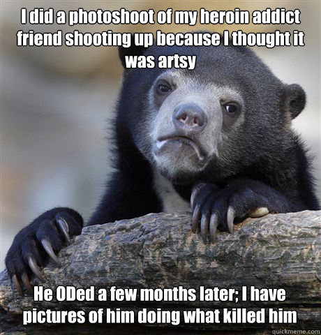 I did a photoshoot of my heroin addict friend shooting up because I thought it was artsy He ODed a few months later; I have pictures of him doing what killed him  Confession Bear