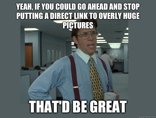 Yeah, if you could go ahead and stop putting a direct link to overly huge pictures That'd be great  Office Space Lumbergh