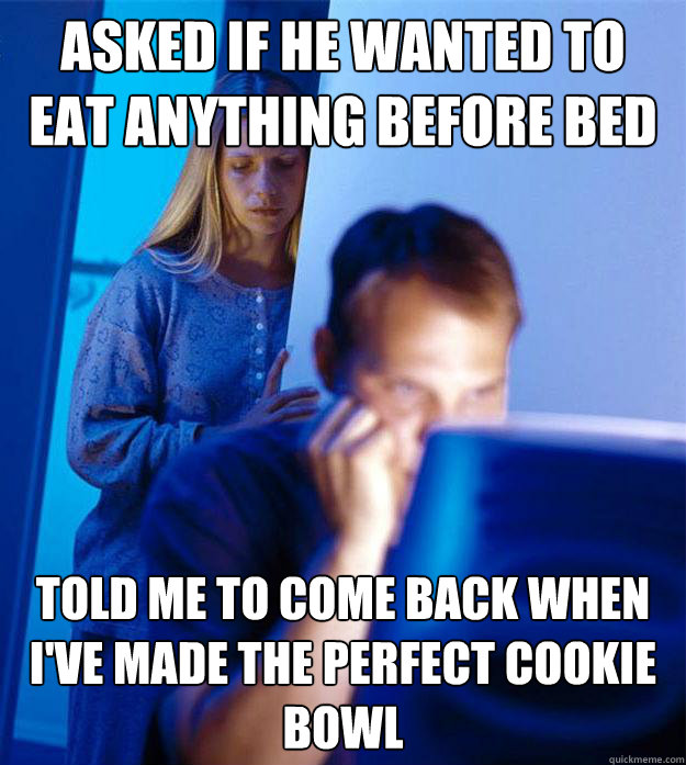 Asked if he wanted to eat anything before bed Told me to come back when I've made the perfect cookie bowl  Redditors Wife