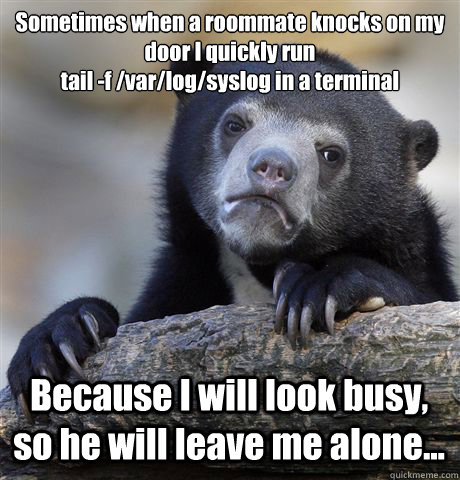 Sometimes when a roommate knocks on my door I quickly run
tail -f /var/log/syslog in a terminal Because I will look busy, so he will leave me alone...  Confession Bear