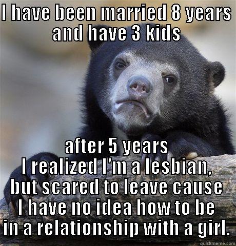 I HAVE BEEN MARRIED 8 YEARS AND HAVE 3 KIDS AFTER 5 YEARS I REALIZED I'M A LESBIAN, BUT SCARED TO LEAVE CAUSE I HAVE NO IDEA HOW TO BE IN A RELATIONSHIP WITH A GIRL. Confession Bear