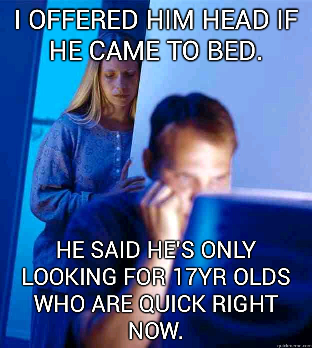 i offered him head if he came to bed. he said he's only looking for 17yr olds who are quick right now.  Redditors Wife