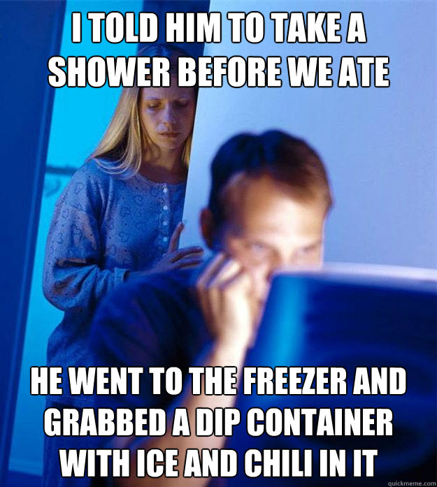 i told him to take a shower before we ate he went to the freezer and grabbed a dip container with ice and chili in it  Redditors Wife