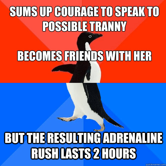 Sums up courage to speak to possible tranny

becomes friends with her But the resulting adrenaline rush lasts 2 hours - Sums up courage to speak to possible tranny

becomes friends with her But the resulting adrenaline rush lasts 2 hours  Awesome Awkward Penguin