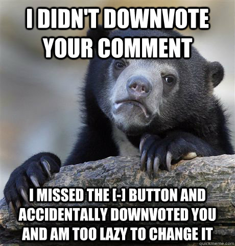 I didn't downvote your comment  I missed the [-] button and accidentally downvoted you and am too lazy to change it  Confession Bear
