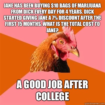 Jane has been buying $10 bags of marijuana from Dick every day for 4 years. Dick started giving Jane a 7% discount after the first 15 months. What is the total cost to Jane? A good job after college  Anti-Joke Chicken