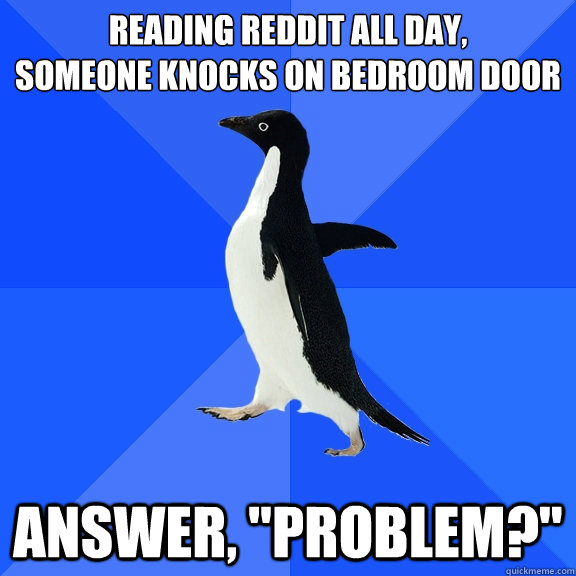 reading reddit all day,
someone knocks on bedroom door answer, 