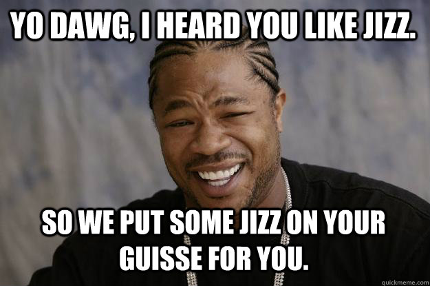 Yo Dawg, I heard you like jizz. So we put some jizz on your guisse for you.  Xzibit meme