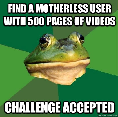 find a motherless user with 500 pages of videos Challenge accepted  Foul Bachelor Frog