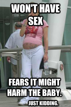 won't have sex fears it might harm the baby. just kidding.  Chav Mum