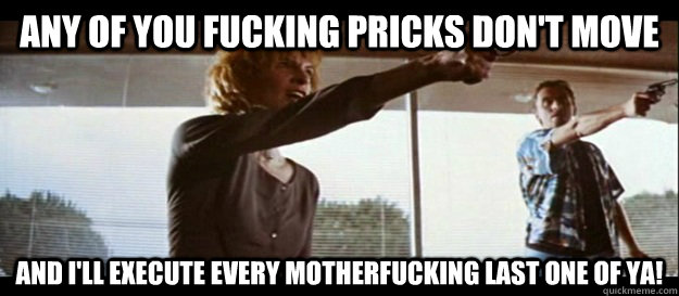 Any of you fucking pricks don't move and I'll execute every motherfucking last one of ya!  - Any of you fucking pricks don't move and I'll execute every motherfucking last one of ya!   Pulp Fiction opening scene