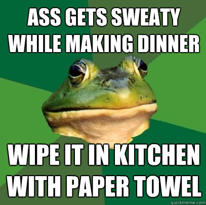 ass gets sweaty while making dinner wipe it in kitchen with paper towel  Foul Bachelor Frog