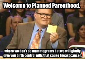 Welcome to Planned Parenthood, where we don't do mammograms but we will gladly give you birth control pills that cause breast cancer. - Welcome to Planned Parenthood, where we don't do mammograms but we will gladly give you birth control pills that cause breast cancer.  Drew Carey