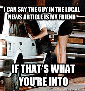 I can say the guy in the local news article is my friend if that's what you're into  Karma Whore