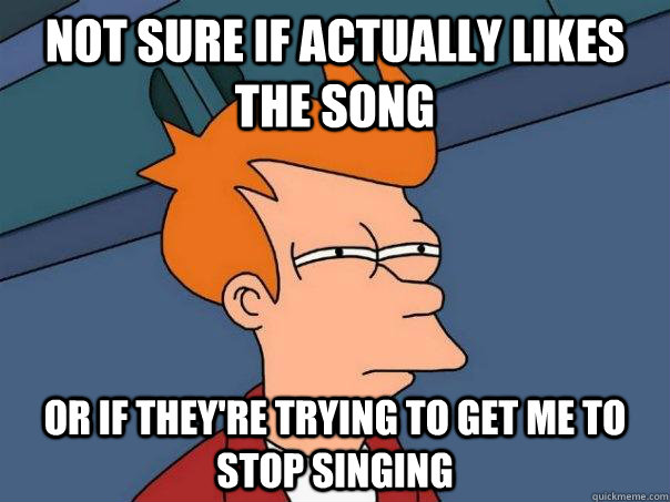 Not sure if actually likes the song Or if they're trying to get me to stop singing - Not sure if actually likes the song Or if they're trying to get me to stop singing  Futurama Fry