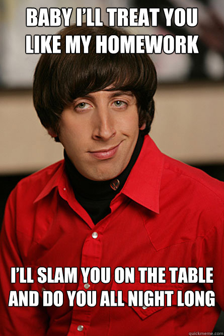 Baby I’ll treat you like my homework I’ll slam you on the table and do you all night long

  Pickup Line Scientist