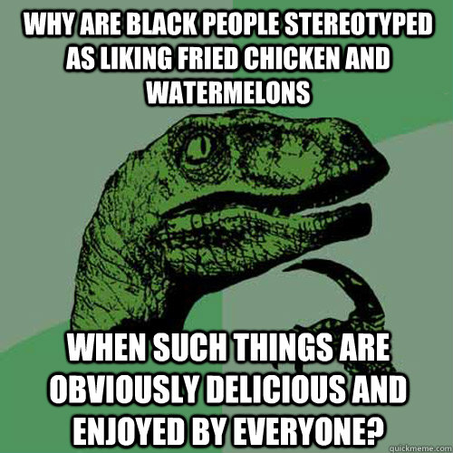 Why are black people stereotyped as liking fried chicken and watermelons when such things are obviously delicious and enjoyed by everyone?  Philosoraptor