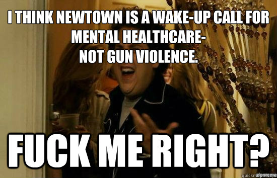 I think newtown is a wake-up call for mental healthcare-
not gun violence. Fuck me right? - I think newtown is a wake-up call for mental healthcare-
not gun violence. Fuck me right?  Jonah Hill - Fuck me right