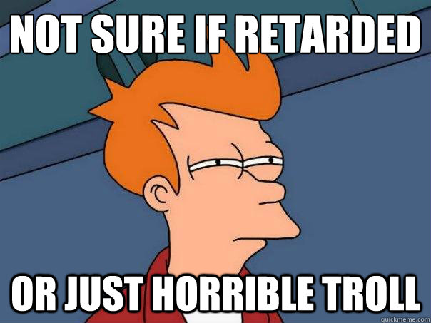Not sure if retarded or just horrible troll  Futurama Fry