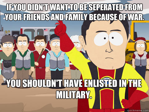 If you didn't want to be seperated from your friends and family because of war. You shouldn't have enlisted in the military. - If you didn't want to be seperated from your friends and family because of war. You shouldn't have enlisted in the military.  Captain Hindsight