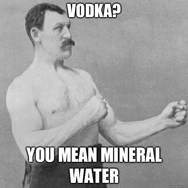 Vodka? YOU MEAN MINERAL WATER  overly manly man