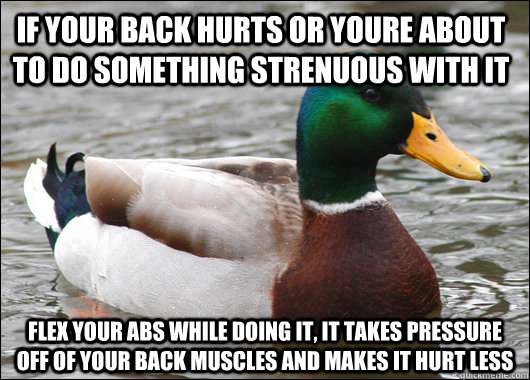 IF your back hurts or youre about to do something strenuous with it Flex your abs while doing it, it takes pressure off of your back muscles and makes it hurt less  Actual Advice Mallard