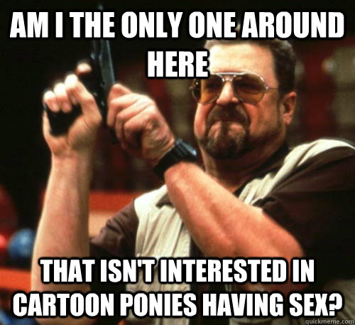 Am i the only one around here that isn't interested in cartoon ponies having sex? - Am i the only one around here that isn't interested in cartoon ponies having sex?  Misc