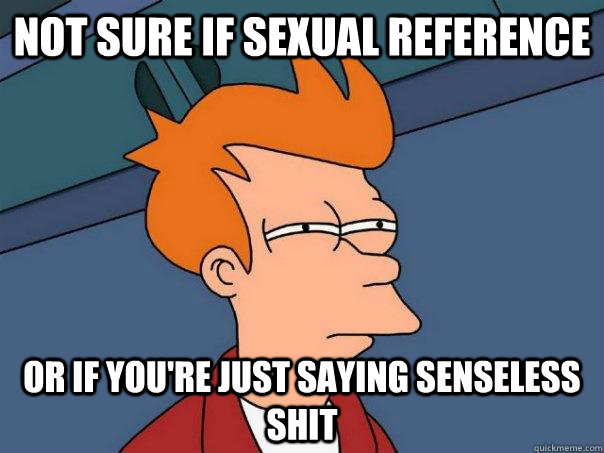 Not sure if sexual reference Or if you're just saying senseless shit  Futurama Fry