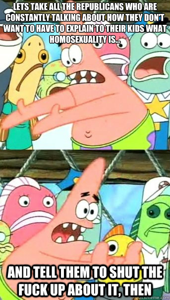 Lets take all the Republicans who are constantly talking about how they don't want to have to explain to their kids what homosexuality is... and tell them to shut the fuck up about it, then  Push it somewhere else Patrick
