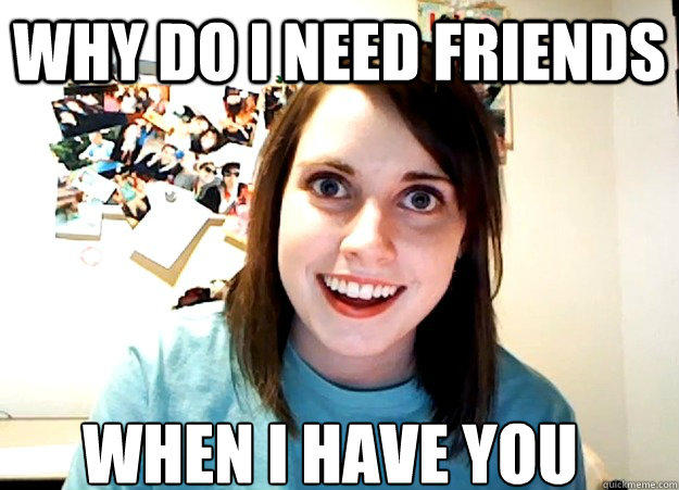 Why do i need friends when i have you  Overly Attached Girlfriend