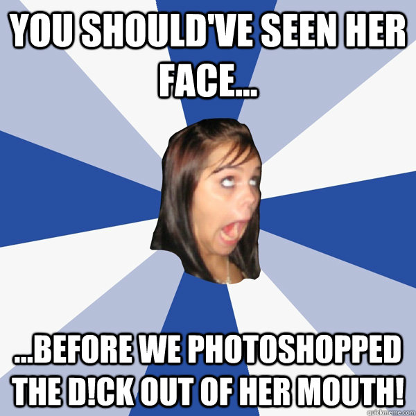 you should've seen her face... ...before we photoshopped the d!ck out of her mouth!  Annoying Facebook Girl