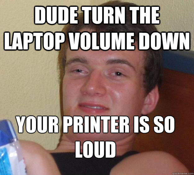 Dude turn the laptop volume down Your printer is so loud
  10 Guy